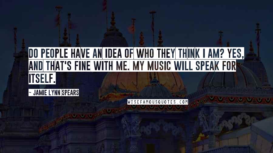 Jamie Lynn Spears Quotes: Do people have an idea of who they think I am? Yes, and that's fine with me. My music will speak for itself.