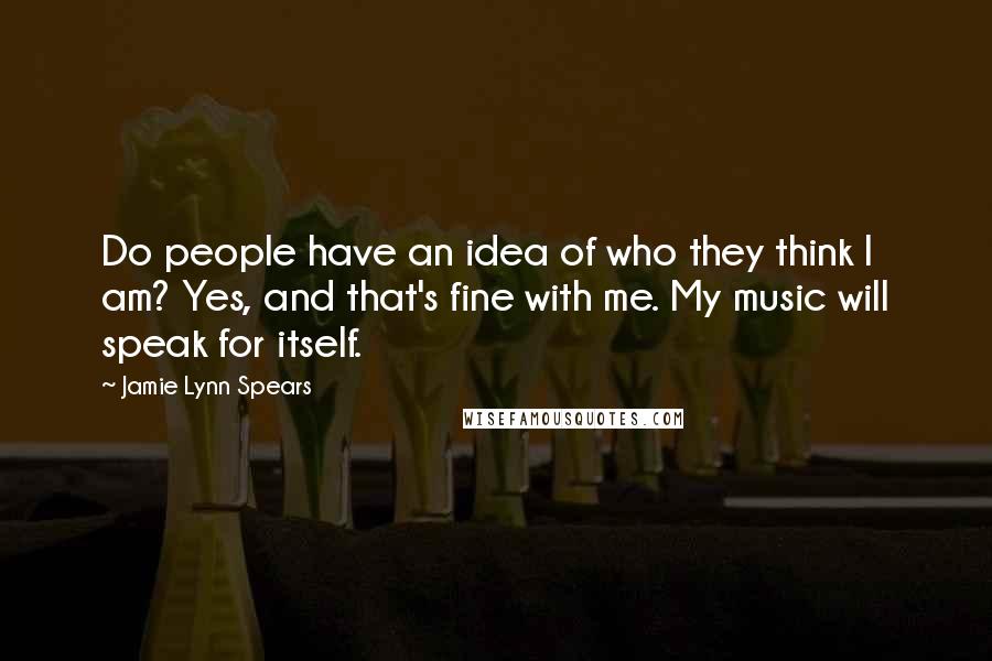 Jamie Lynn Spears Quotes: Do people have an idea of who they think I am? Yes, and that's fine with me. My music will speak for itself.