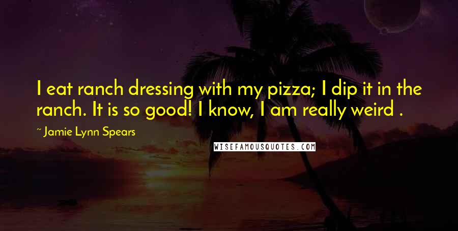 Jamie Lynn Spears Quotes: I eat ranch dressing with my pizza; I dip it in the ranch. It is so good! I know, I am really weird .