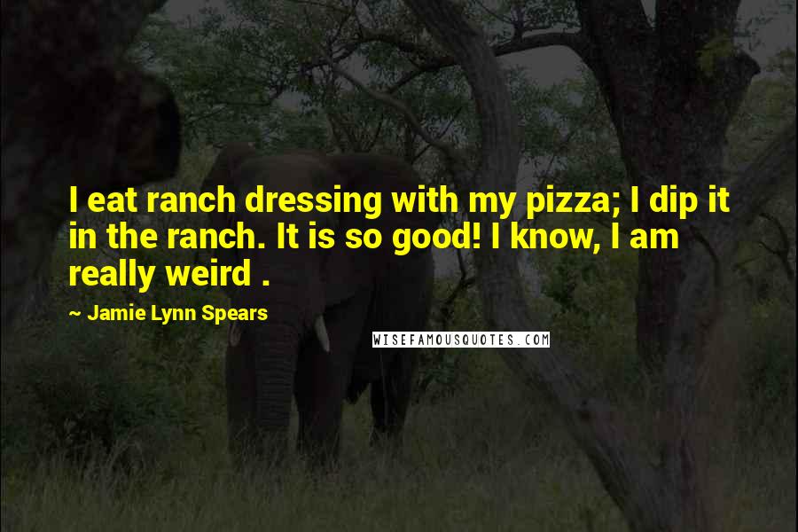 Jamie Lynn Spears Quotes: I eat ranch dressing with my pizza; I dip it in the ranch. It is so good! I know, I am really weird .