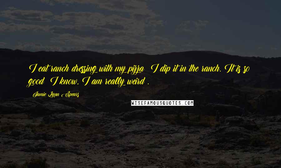 Jamie Lynn Spears Quotes: I eat ranch dressing with my pizza; I dip it in the ranch. It is so good! I know, I am really weird .