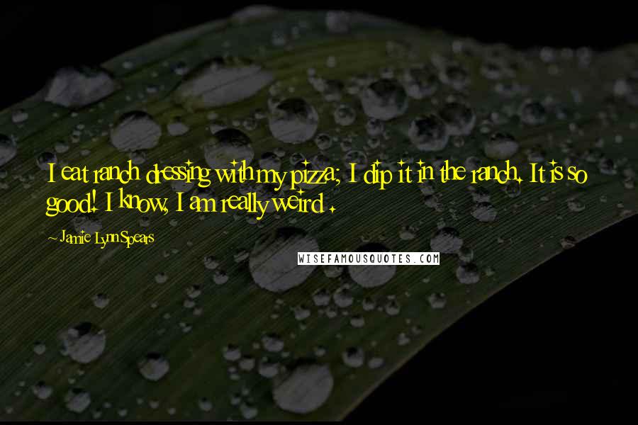 Jamie Lynn Spears Quotes: I eat ranch dressing with my pizza; I dip it in the ranch. It is so good! I know, I am really weird .