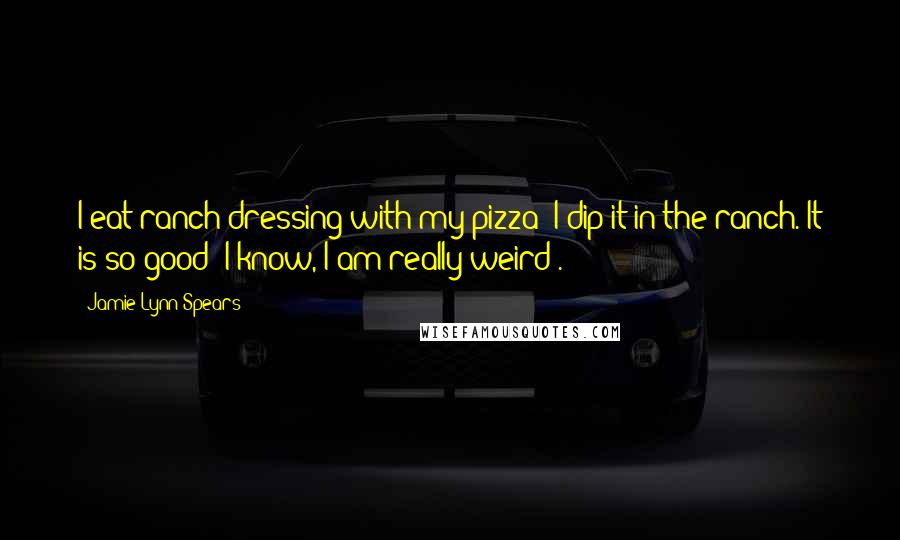 Jamie Lynn Spears Quotes: I eat ranch dressing with my pizza; I dip it in the ranch. It is so good! I know, I am really weird .