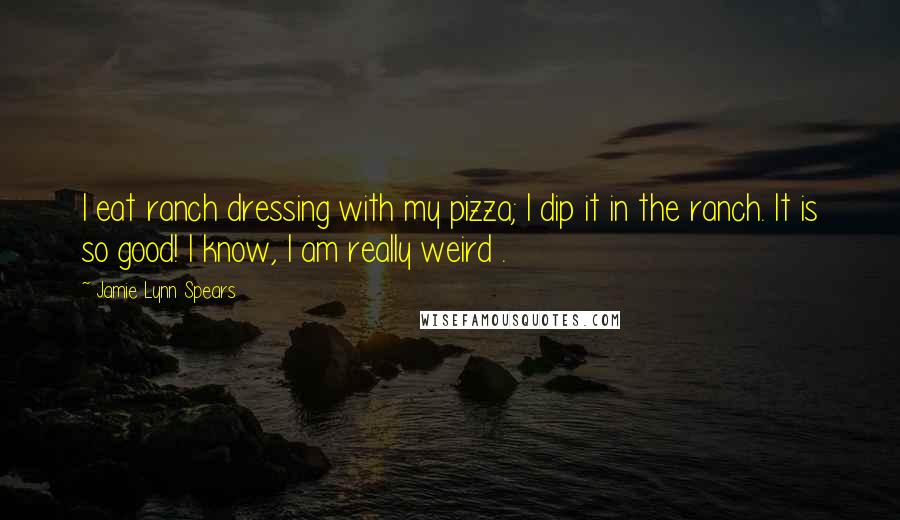 Jamie Lynn Spears Quotes: I eat ranch dressing with my pizza; I dip it in the ranch. It is so good! I know, I am really weird .