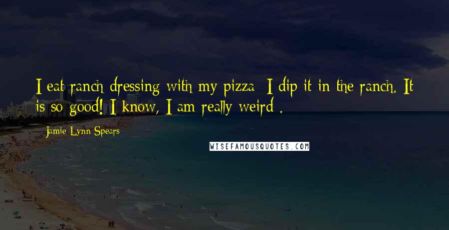 Jamie Lynn Spears Quotes: I eat ranch dressing with my pizza; I dip it in the ranch. It is so good! I know, I am really weird .