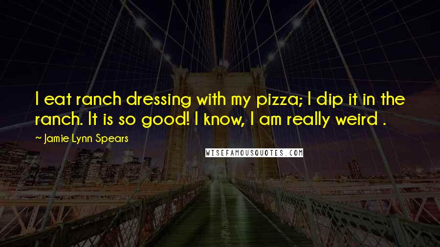 Jamie Lynn Spears Quotes: I eat ranch dressing with my pizza; I dip it in the ranch. It is so good! I know, I am really weird .