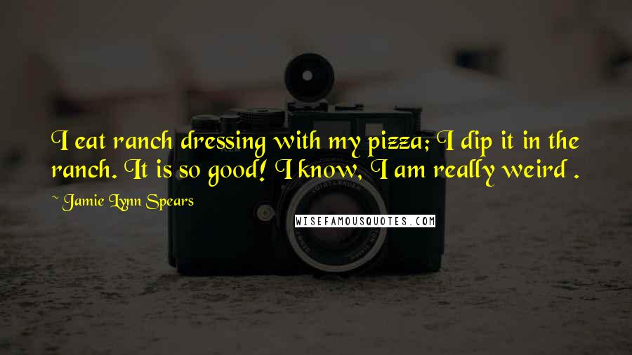 Jamie Lynn Spears Quotes: I eat ranch dressing with my pizza; I dip it in the ranch. It is so good! I know, I am really weird .