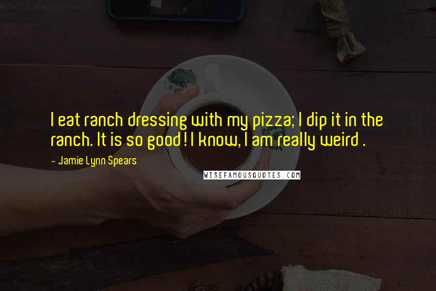 Jamie Lynn Spears Quotes: I eat ranch dressing with my pizza; I dip it in the ranch. It is so good! I know, I am really weird .