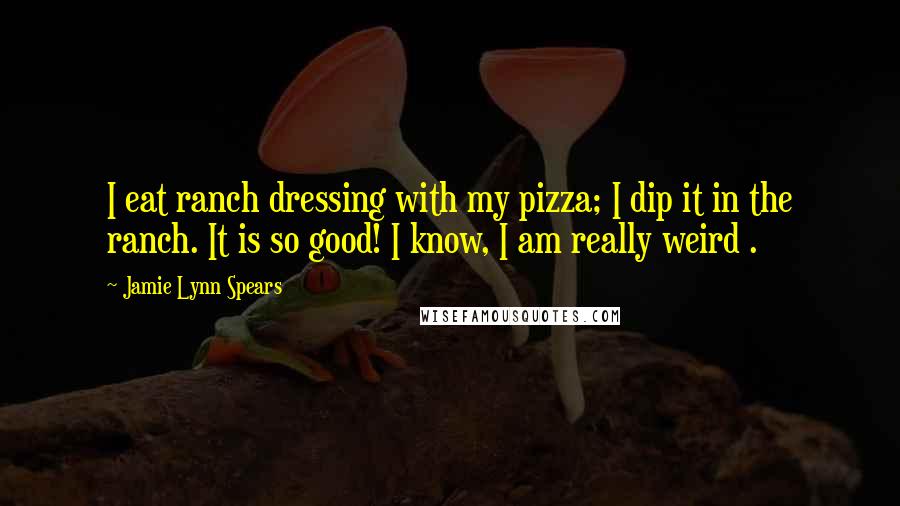 Jamie Lynn Spears Quotes: I eat ranch dressing with my pizza; I dip it in the ranch. It is so good! I know, I am really weird .