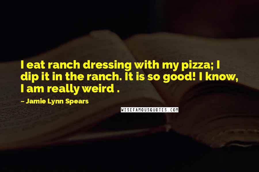 Jamie Lynn Spears Quotes: I eat ranch dressing with my pizza; I dip it in the ranch. It is so good! I know, I am really weird .