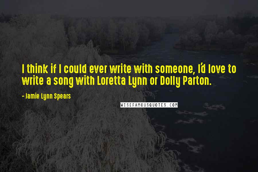 Jamie Lynn Spears Quotes: I think if I could ever write with someone, I'd love to write a song with Loretta Lynn or Dolly Parton.