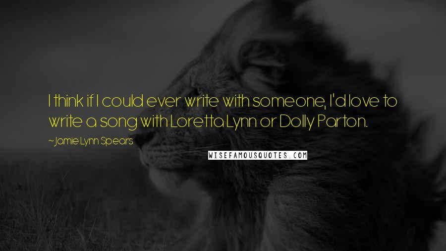 Jamie Lynn Spears Quotes: I think if I could ever write with someone, I'd love to write a song with Loretta Lynn or Dolly Parton.