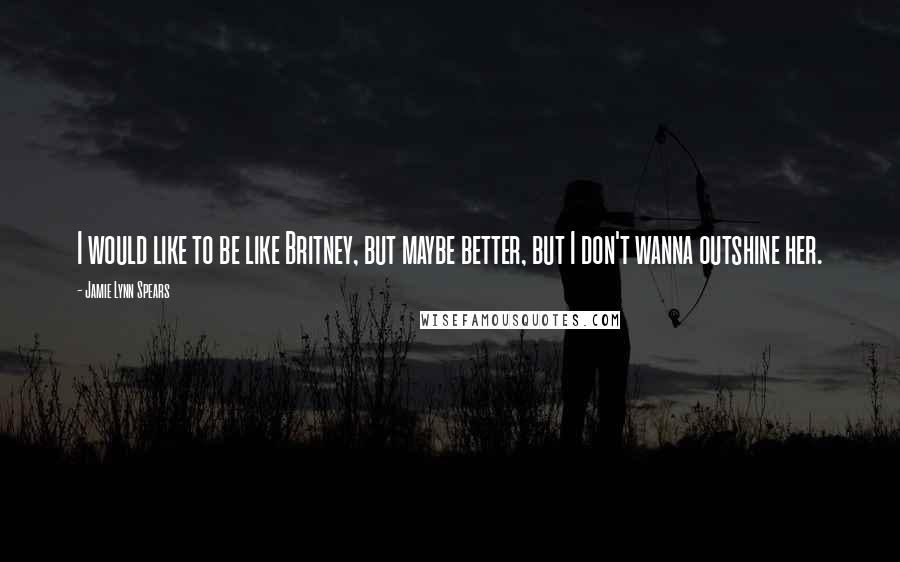 Jamie Lynn Spears Quotes: I would like to be like Britney, but maybe better, but I don't wanna outshine her.