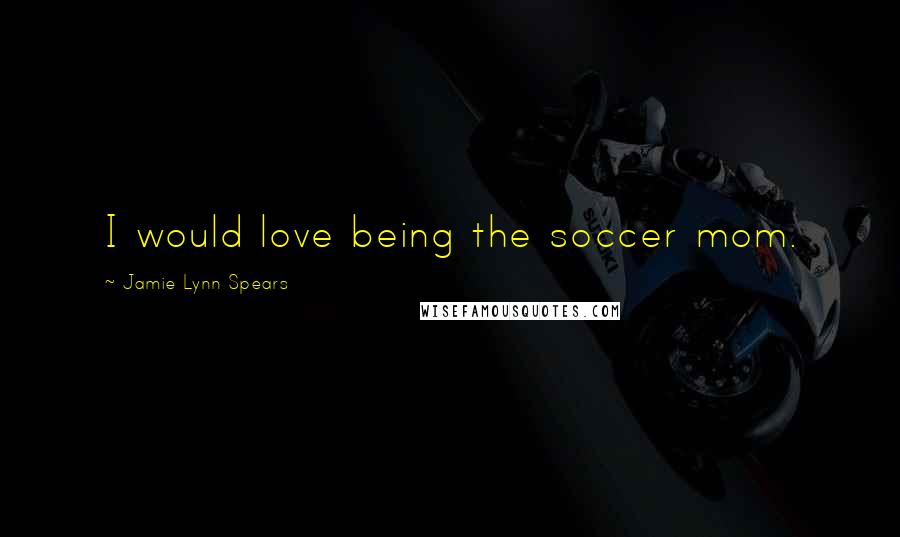 Jamie Lynn Spears Quotes: I would love being the soccer mom.