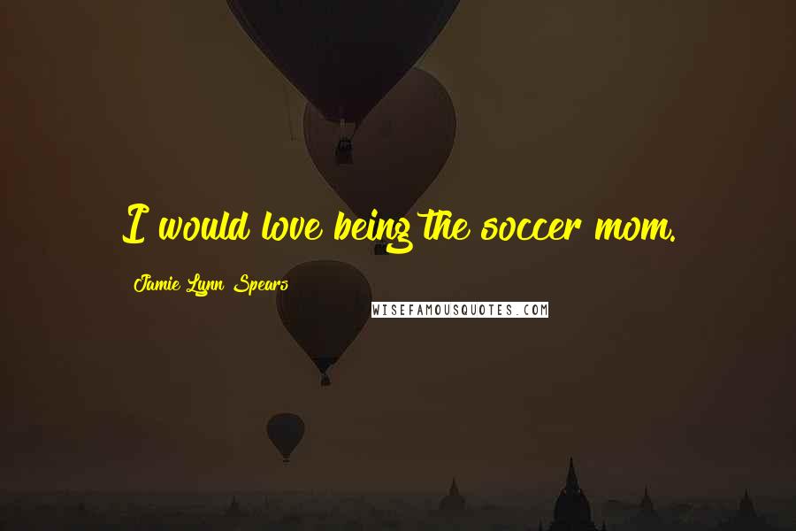 Jamie Lynn Spears Quotes: I would love being the soccer mom.