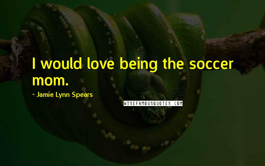 Jamie Lynn Spears Quotes: I would love being the soccer mom.