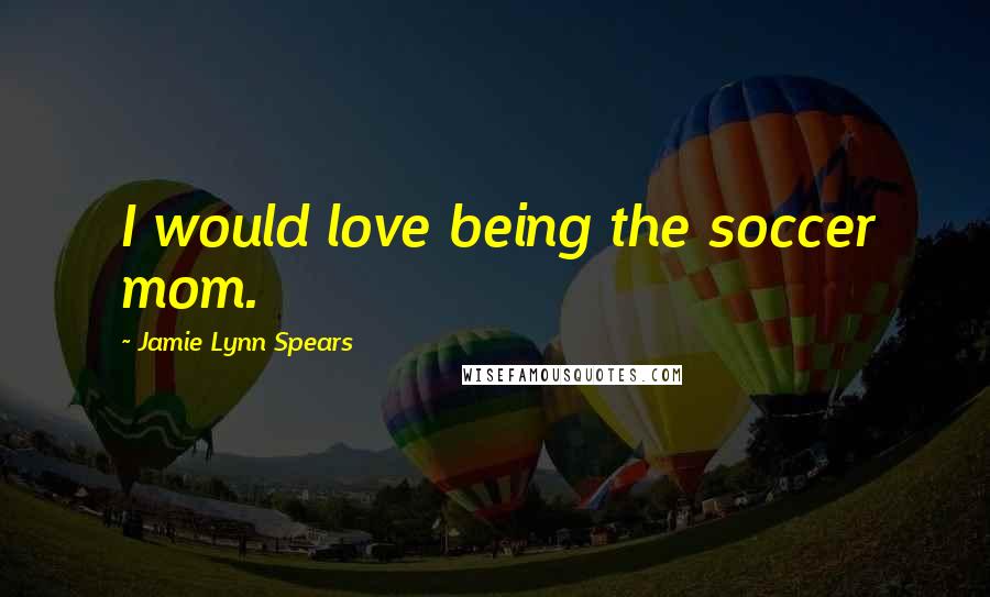 Jamie Lynn Spears Quotes: I would love being the soccer mom.