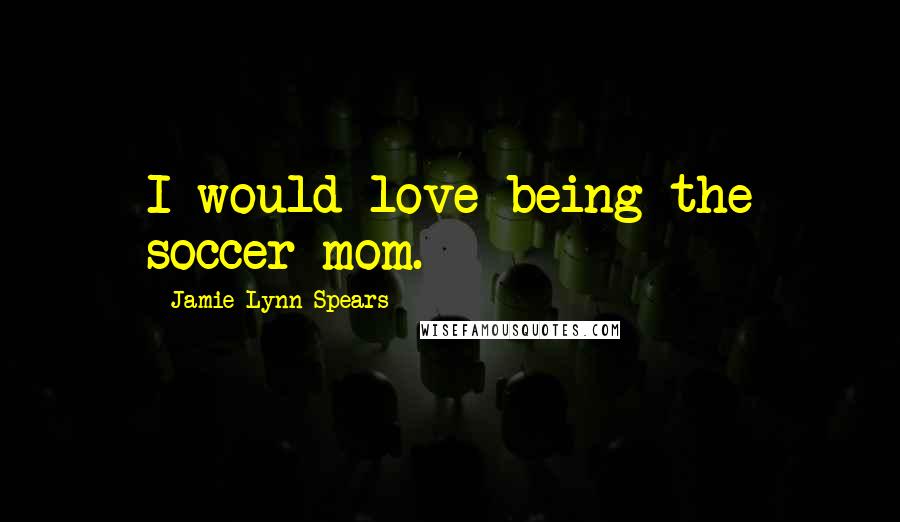 Jamie Lynn Spears Quotes: I would love being the soccer mom.