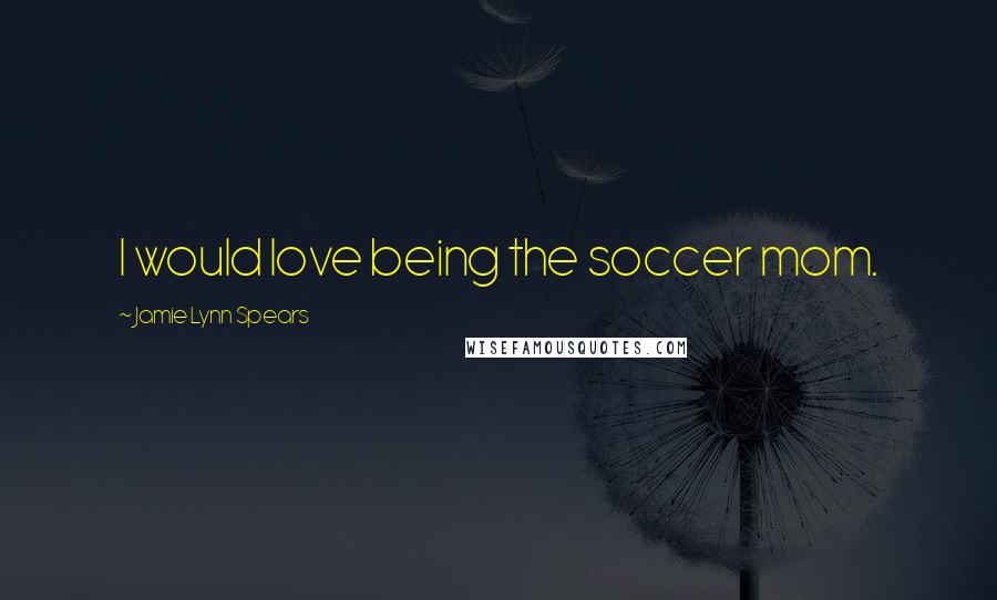 Jamie Lynn Spears Quotes: I would love being the soccer mom.