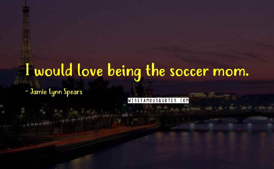 Jamie Lynn Spears Quotes: I would love being the soccer mom.