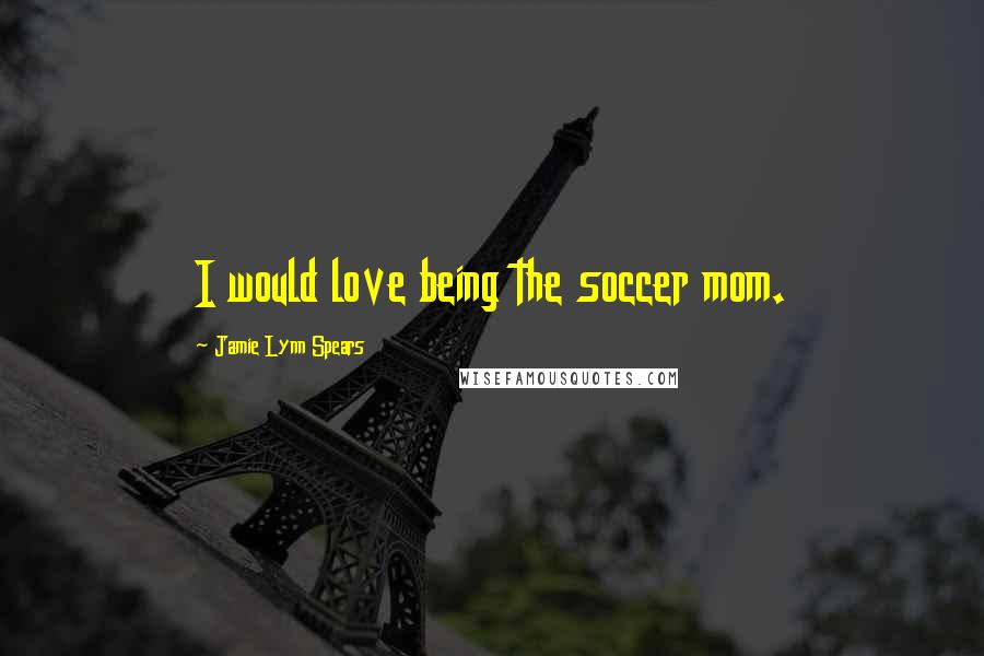 Jamie Lynn Spears Quotes: I would love being the soccer mom.