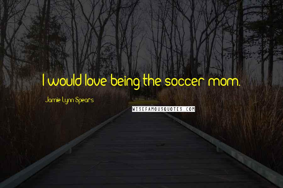 Jamie Lynn Spears Quotes: I would love being the soccer mom.