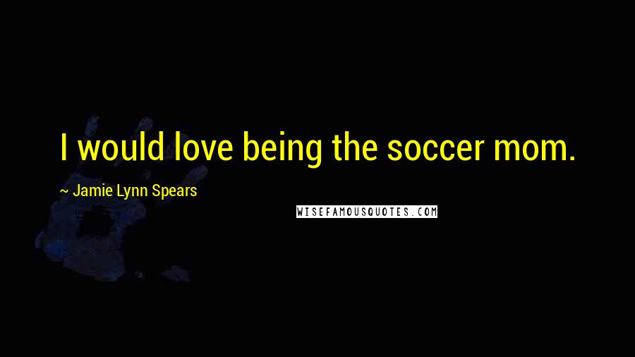 Jamie Lynn Spears Quotes: I would love being the soccer mom.