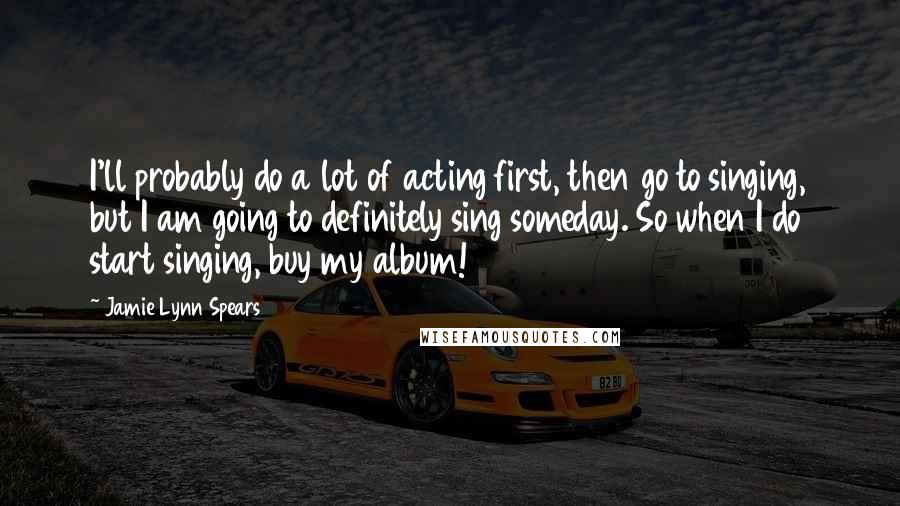 Jamie Lynn Spears Quotes: I'll probably do a lot of acting first, then go to singing, but I am going to definitely sing someday. So when I do start singing, buy my album!
