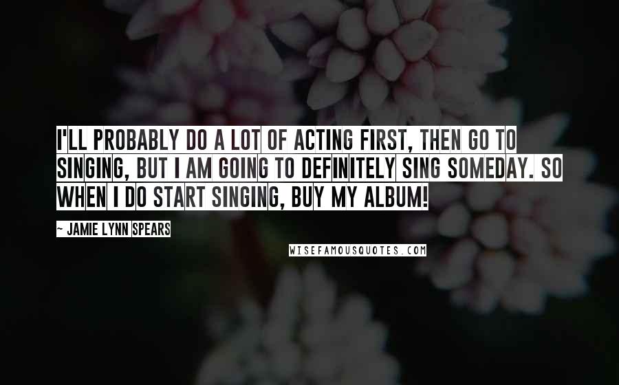 Jamie Lynn Spears Quotes: I'll probably do a lot of acting first, then go to singing, but I am going to definitely sing someday. So when I do start singing, buy my album!