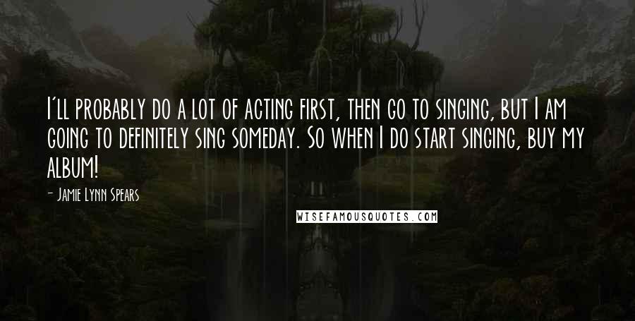 Jamie Lynn Spears Quotes: I'll probably do a lot of acting first, then go to singing, but I am going to definitely sing someday. So when I do start singing, buy my album!