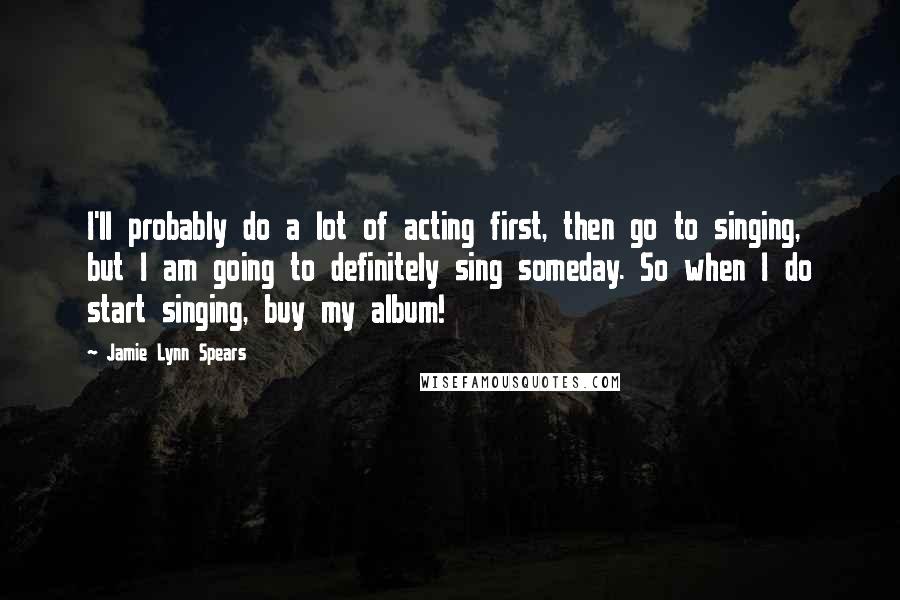 Jamie Lynn Spears Quotes: I'll probably do a lot of acting first, then go to singing, but I am going to definitely sing someday. So when I do start singing, buy my album!