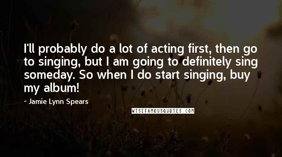 Jamie Lynn Spears Quotes: I'll probably do a lot of acting first, then go to singing, but I am going to definitely sing someday. So when I do start singing, buy my album!
