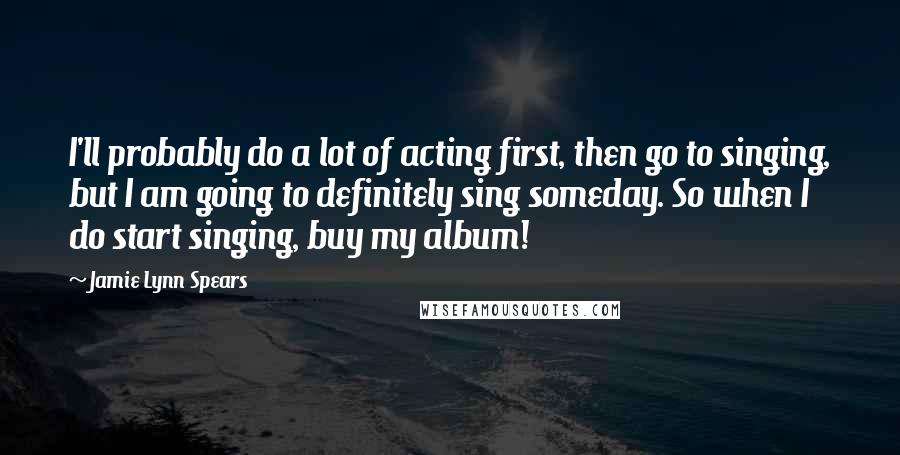 Jamie Lynn Spears Quotes: I'll probably do a lot of acting first, then go to singing, but I am going to definitely sing someday. So when I do start singing, buy my album!