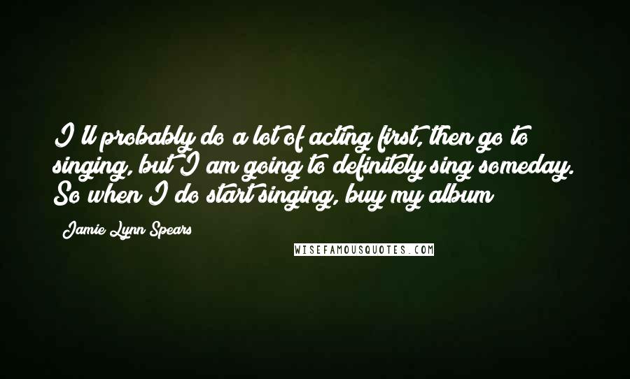Jamie Lynn Spears Quotes: I'll probably do a lot of acting first, then go to singing, but I am going to definitely sing someday. So when I do start singing, buy my album!