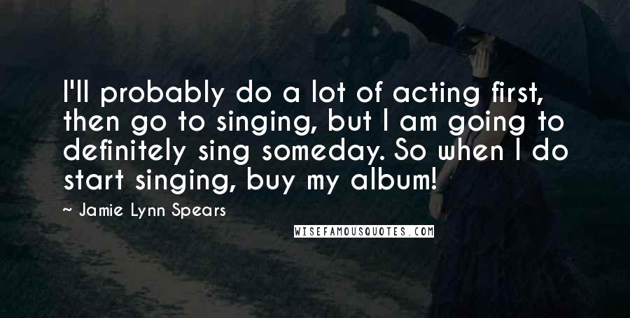 Jamie Lynn Spears Quotes: I'll probably do a lot of acting first, then go to singing, but I am going to definitely sing someday. So when I do start singing, buy my album!