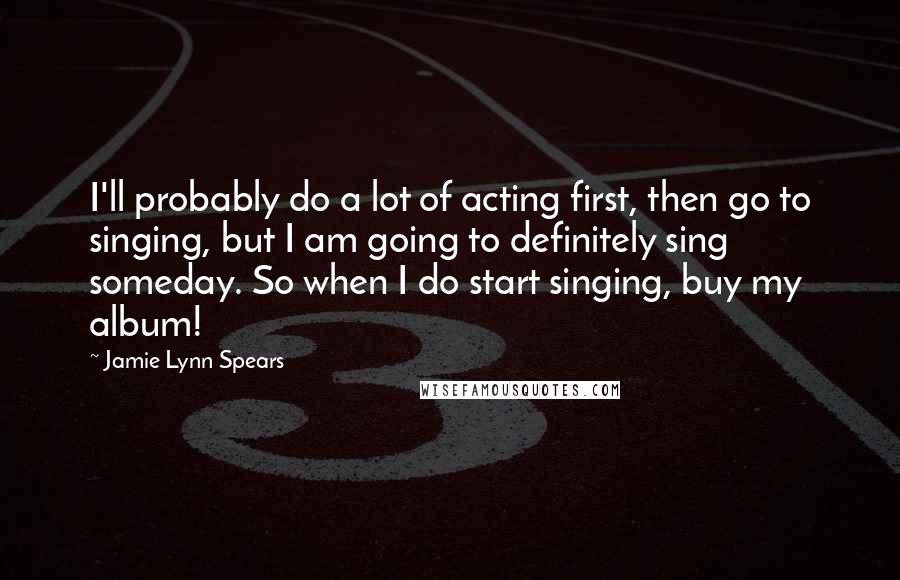 Jamie Lynn Spears Quotes: I'll probably do a lot of acting first, then go to singing, but I am going to definitely sing someday. So when I do start singing, buy my album!