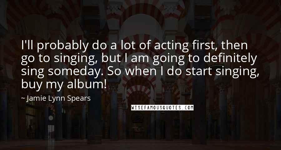 Jamie Lynn Spears Quotes: I'll probably do a lot of acting first, then go to singing, but I am going to definitely sing someday. So when I do start singing, buy my album!