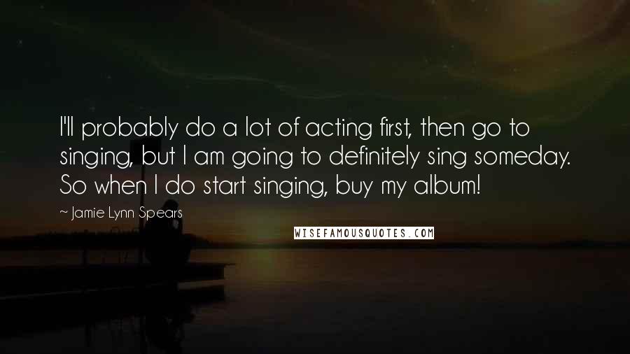 Jamie Lynn Spears Quotes: I'll probably do a lot of acting first, then go to singing, but I am going to definitely sing someday. So when I do start singing, buy my album!