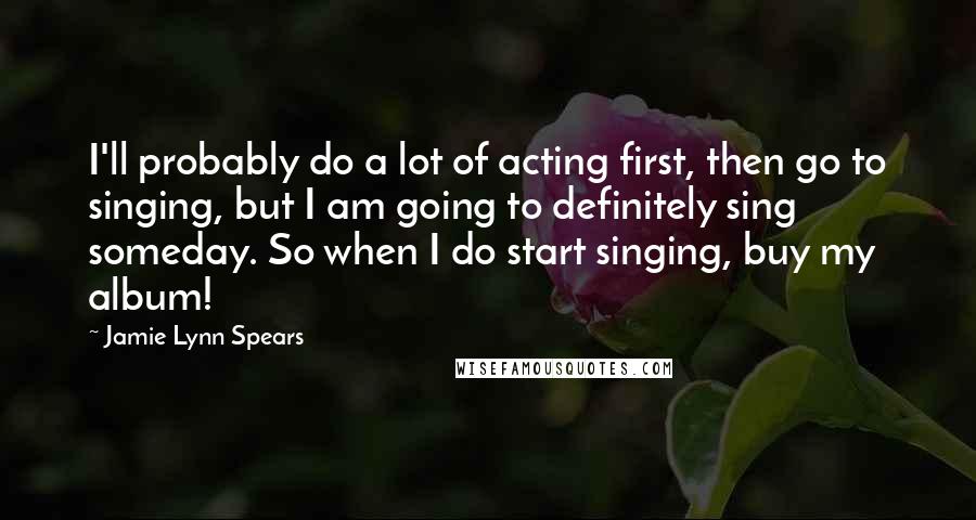 Jamie Lynn Spears Quotes: I'll probably do a lot of acting first, then go to singing, but I am going to definitely sing someday. So when I do start singing, buy my album!