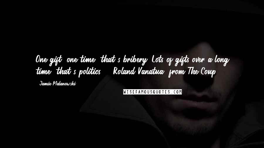 Jamie Malanowski Quotes: One gift, one time--that's bribery. Lots of gifts over a long time--that's politics.'-- Roland Vanatua, from The Coup