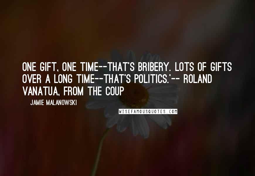 Jamie Malanowski Quotes: One gift, one time--that's bribery. Lots of gifts over a long time--that's politics.'-- Roland Vanatua, from The Coup