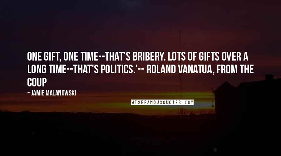 Jamie Malanowski Quotes: One gift, one time--that's bribery. Lots of gifts over a long time--that's politics.'-- Roland Vanatua, from The Coup