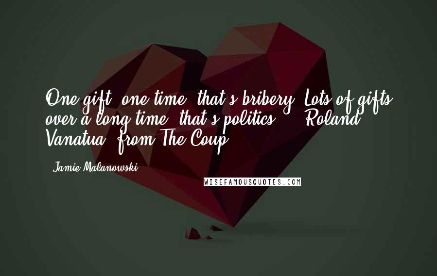 Jamie Malanowski Quotes: One gift, one time--that's bribery. Lots of gifts over a long time--that's politics.'-- Roland Vanatua, from The Coup