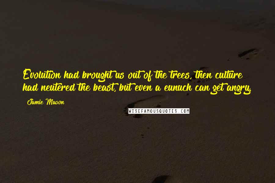 Jamie Mason Quotes: Evolution had brought us out of the trees, then culture had neutered the beast, but even a eunuch can get angry.