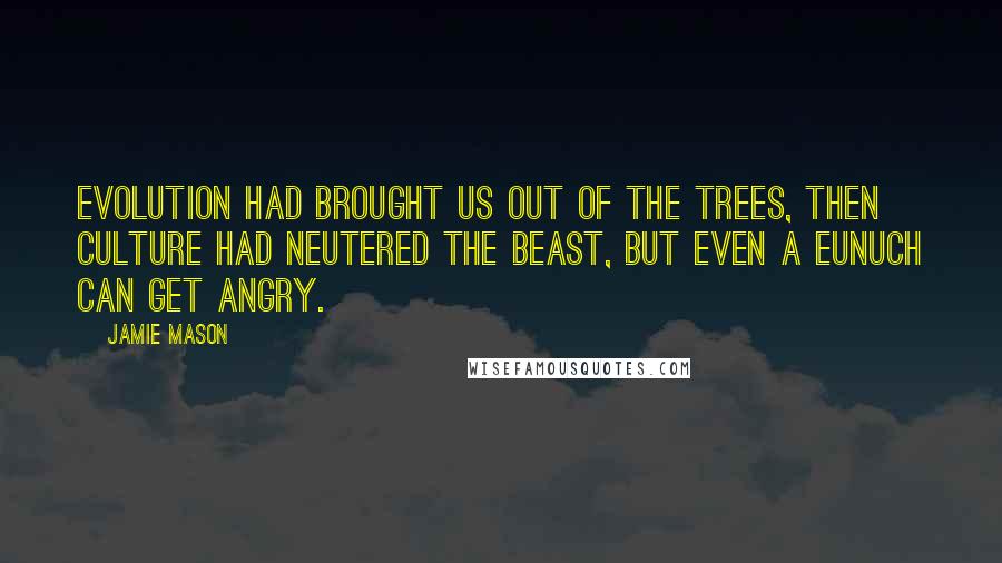 Jamie Mason Quotes: Evolution had brought us out of the trees, then culture had neutered the beast, but even a eunuch can get angry.