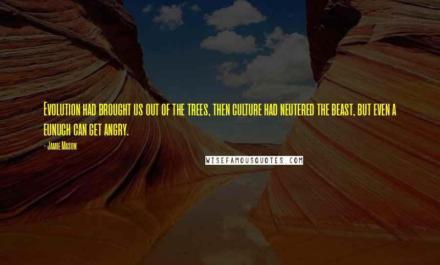 Jamie Mason Quotes: Evolution had brought us out of the trees, then culture had neutered the beast, but even a eunuch can get angry.