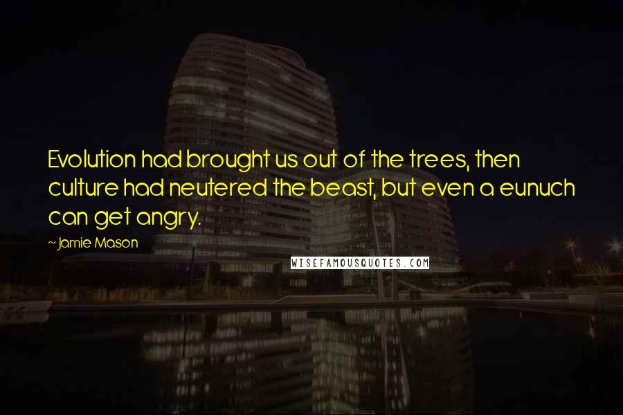 Jamie Mason Quotes: Evolution had brought us out of the trees, then culture had neutered the beast, but even a eunuch can get angry.