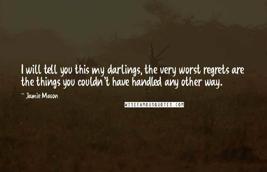Jamie Mason Quotes: I will tell you this my darlings, the very worst regrets are the things you couldn't have handled any other way.
