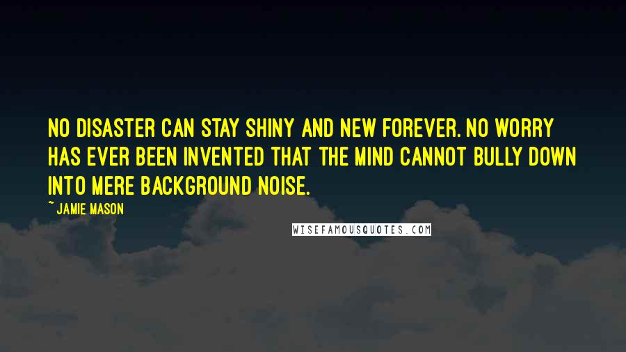 Jamie Mason Quotes: No disaster can stay shiny and new forever. No worry has ever been invented that the mind cannot bully down into mere background noise.