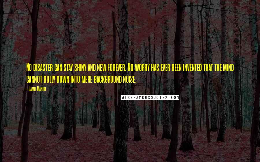 Jamie Mason Quotes: No disaster can stay shiny and new forever. No worry has ever been invented that the mind cannot bully down into mere background noise.